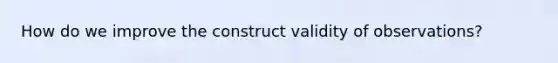 How do we improve the construct validity of observations?