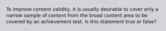 To improve content validity, it is usually desirable to cover only a narrow sample of content from the broad content area to be covered by an achievement test. Is this statement true or false?