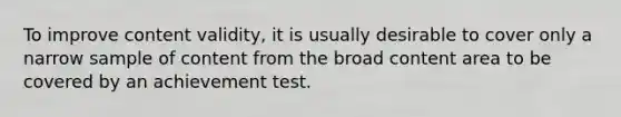 To improve content validity, it is usually desirable to cover only a narrow sample of content from the broad content area to be covered by an achievement test.