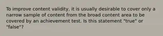 To improve content validity, it is usually desirable to cover only a narrow sample of content from the broad content area to be covered by an achievement test. Is this statement "true" or "false"?