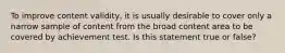 To improve content validity, it is usually desirable to cover only a narrow sample of content from the broad content area to be covered by achievement test. Is this statement true or false?