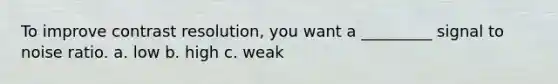To improve contrast resolution, you want a _________ signal to noise ratio. a. low b. high c. weak