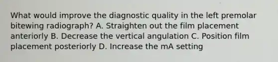 What would improve the diagnostic quality in the left premolar bitewing radiograph? A. Straighten out the film placement anteriorly B. Decrease the vertical angulation C. Position film placement posteriorly D. Increase the mA setting