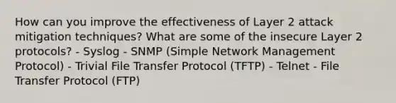 How can you improve the effectiveness of Layer 2 attack mitigation techniques? What are some of the insecure Layer 2 protocols? - Syslog - SNMP (Simple Network Management Protocol) - Trivial File Transfer Protocol (TFTP) - Telnet - File Transfer Protocol (FTP)