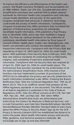 To improve the efficiency and effectiveness of the health care system, the Health Insurance Portability and Accountability Act of 1996 (HIPAA), Public Law 104-191, included Administrative Simplification provisions that required HHS to adopt national standards for electronic health care transactions and code sets, unique health identifiers, and security. At the same time, Congress recognized that advances in electronic technology could erode the privacy of health information. Consequently, Congress incorporated into HIPAA provisions that mandated the adoption of Federal privacy protections for individually identifiable health information. HHS published a final Privacy Rule in December 2000, which was later modified in August 2002. This Rule set national standards for the protection of individually identifiable health information by three types of covered entities: health plans, health care clearinghouses, and health care providers who conduct the standard health care transactions electronically. Compliance with the Privacy Rule was required as of April 14, 2003 (April 14, 2004, for small health plans). HHS published a final Security Rule in February 2003. This Rule sets national standards for protecting the confidentiality, integrity, and availability of electronic protected health information. Compliance with the Security Rule was required as of April 20, 2005 (April 20, 2006 for small health plans). The Enforcement Rule provides standards for the enforcement of all the Administrative Simplification Rules. HHS enacted a final Omnibus rule that implements a number of provisions of the HITECH Act to strengthen the privacy and security protections for health information established under HIPAA, finalizing the Breach Notification Rule. View the Combined Regulation Text - PDF (as of March 2013). This is an unofficial version that presents all the HIPAA regulatory standards in one document. The official version of all federal regulations is published in the Code of Federal Regulations (CFR). View the official versions at 45 C.F.R. Part 160 - PDF, Part 162 - PDF, and Part 164 - PDF. Other HIPAA Administrative Simplification Rules are administered and enforced by the Centers for Medicare & Medicaid Services, and include:Transactions and Code Sets StandardsEmployer Identifier StandardNational Provider Identifier Standard Want to learn more about the HIPAA Privacy & Security Rules? Sign Up for the OCR Privacy & Security Listservs OCR has established two listservs to inform the public about health information privacy and security FAQs, guidance, and technical assistance materials. We encourage you to sign up and stay informed!