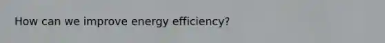 How can we improve energy efficiency?