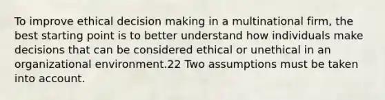 To improve ethical decision making in a multinational firm, the best starting point is to better understand how individuals make decisions that can be considered ethical or unethical in an organizational environment.22 Two assumptions must be taken into account.