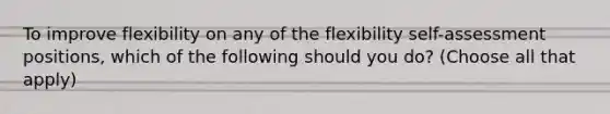 To improve flexibility on any of the flexibility self-assessment positions, which of the following should you do? (Choose all that apply)