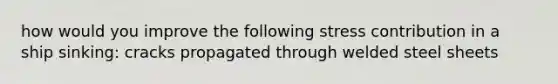 how would you improve the following stress contribution in a ship sinking: cracks propagated through welded steel sheets