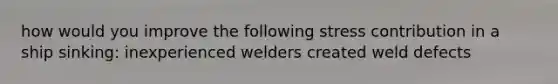 how would you improve the following stress contribution in a ship sinking: inexperienced welders created weld defects