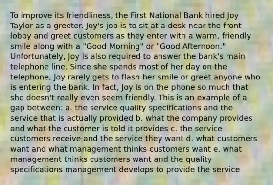 To improve its friendliness, the First National Bank hired Joy Taylor as a greeter. Joy's job is to sit at a desk near the front lobby and greet customers as they enter with a warm, friendly smile along with a "Good Morning" or "Good Afternoon." Unfortunately, Joy is also required to answer the bank's main telephone line. Since she spends most of her day on the telephone, Joy rarely gets to flash her smile or greet anyone who is entering the bank. In fact, Joy is on the phone so much that she doesn't really even seem friendly. This is an example of a gap between: a. the service quality specifications and the service that is actually provided b. what the company provides and what the customer is told it provides c. the service customers receive and the service they want d. what customers want and what management thinks customers want e. what management thinks customers want and the quality specifications management develops to provide the service