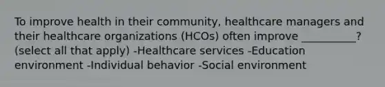 To improve health in their community, healthcare managers and their healthcare organizations (HCOs) often improve __________? (select all that apply) -Healthcare services -Education environment -Individual behavior -Social environment