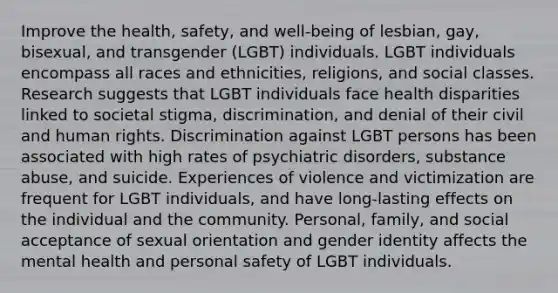 Improve the health, safety, and well-being of lesbian, gay, bisexual, and transgender (LGBT) individuals. LGBT individuals encompass all races and ethnicities, religions, and social classes. Research suggests that LGBT individuals face health disparities linked to societal stigma, discrimination, and denial of their civil and human rights. Discrimination against LGBT persons has been associated with high rates of psychiatric disorders, substance abuse, and suicide. Experiences of violence and victimization are frequent for LGBT individuals, and have long-lasting effects on the individual and the community. Personal, family, and social acceptance of sexual orientation and <a href='https://www.questionai.com/knowledge/kyhXSBYVgx-gender-identity' class='anchor-knowledge'>gender identity</a> affects the mental health and personal safety of LGBT individuals.