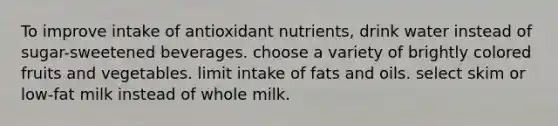 To improve intake of antioxidant nutrients, drink water instead of sugar-sweetened beverages. choose a variety of brightly colored fruits and vegetables. limit intake of fats and oils. select skim or low-fat milk instead of whole milk.