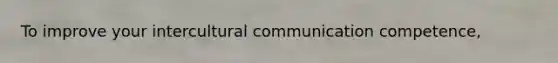 To improve your intercultural communication competence,