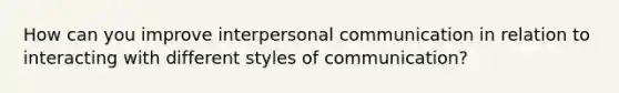 How can you improve interpersonal communication in relation to interacting with different styles of communication?