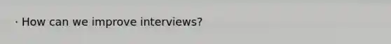 · How can we improve interviews?