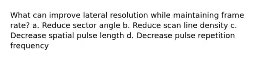 What can improve lateral resolution while maintaining frame rate? a. Reduce sector angle b. Reduce scan line density c. Decrease spatial pulse length d. Decrease pulse repetition frequency