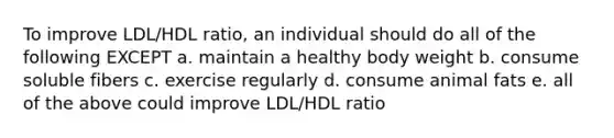 To improve LDL/HDL ratio, an individual should do all of the following EXCEPT a. maintain a healthy body weight b. consume soluble fibers c. exercise regularly d. consume animal fats e. all of the above could improve LDL/HDL ratio