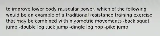 to improve lower body muscular power, which of the following would be an example of a traditional resistance training exercise that may be combined with plyometric movements -back squat jump -double leg tuck jump -dingle leg hop -pike jump