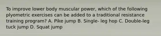 To improve lower body muscular power, which of the following plyometric exercises can be added to a traditional resistance training program? A. Pike jump B. Single- leg hop C. Double-leg tuck jump D. Squat jump