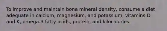 To improve and maintain bone mineral density, consume a diet adequate in calcium, magnesium, and potassium, vitamins D and K, omega-3 fatty acids, protein, and kilocalories.