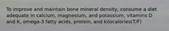 To improve and maintain bone mineral density, consume a diet adequate in calcium, magnesium, and potassium, vitamins D and K, omega-3 fatty acids, protein, and kilocalories(T/F)