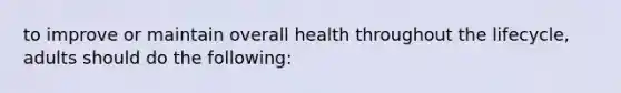 to improve or maintain overall health throughout the lifecycle, adults should do the following: