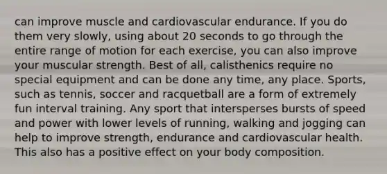 can improve muscle and cardiovascular endurance. If you do them very slowly, using about 20 seconds to go through the entire range of motion for each exercise, you can also improve your muscular strength. Best of all, calisthenics require no special equipment and can be done any time, any place. Sports, such as tennis, soccer and racquetball are a form of extremely fun interval training. Any sport that intersperses bursts of speed and power with lower levels of running, walking and jogging can help to improve strength, endurance and cardiovascular health. This also has a positive effect on your body composition.