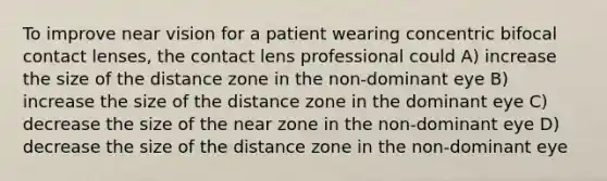 To improve near vision for a patient wearing concentric bifocal contact lenses, the contact lens professional could A) increase the size of the distance zone in the non-dominant eye B) increase the size of the distance zone in the dominant eye C) decrease the size of the near zone in the non-dominant eye D) decrease the size of the distance zone in the non-dominant eye