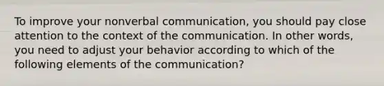 To improve your nonverbal communication, you should pay close attention to the context of the communication. In other words, you need to adjust your behavior according to which of the following elements of the communication?