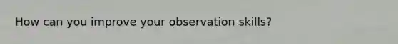 How can you improve your observation skills?