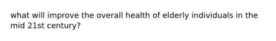 what will improve the overall health of elderly individuals in the mid 21st century?