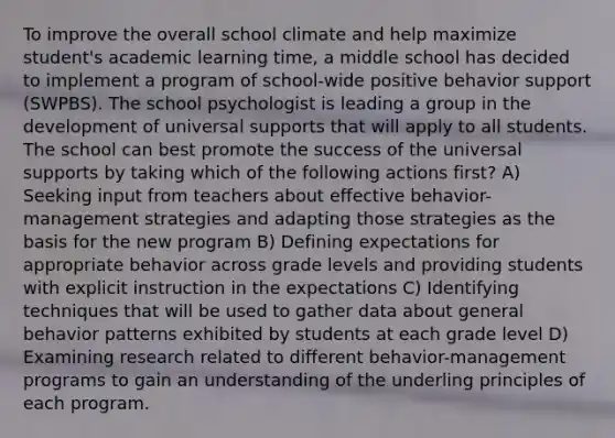 To improve the overall school climate and help maximize student's academic learning time, a middle school has decided to implement a program of school-wide positive behavior support (SWPBS). The school psychologist is leading a group in the development of universal supports that will apply to all students. The school can best promote the success of the universal supports by taking which of the following actions first? A) Seeking input from teachers about effective behavior-management strategies and adapting those strategies as the basis for the new program B) Defining expectations for appropriate behavior across grade levels and providing students with explicit instruction in the expectations C) Identifying techniques that will be used to gather data about general behavior patterns exhibited by students at each grade level D) Examining research related to different behavior-management programs to gain an understanding of the underling principles of each program.