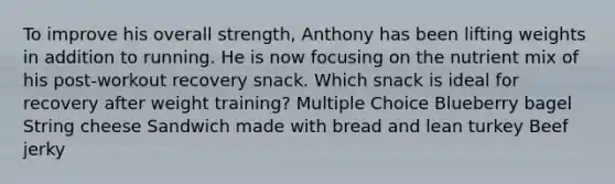 To improve his overall strength, Anthony has been lifting weights in addition to running. He is now focusing on the nutrient mix of his post-workout recovery snack. Which snack is ideal for recovery after weight training? Multiple Choice Blueberry bagel String cheese Sandwich made with bread and lean turkey Beef jerky