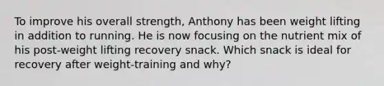 To improve his overall strength, Anthony has been weight lifting in addition to running. He is now focusing on the nutrient mix of his post-weight lifting recovery snack. Which snack is ideal for recovery after weight-training and why?