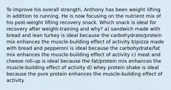 To improve his overall strength, Anthony has been weight lifting in addition to running. He is now focusing on the nutrient mix of his post-weight lifting recovery snack. Which snack is ideal for recovery after weight-training and why? a) sandwich made with bread and lean turkey is ideal because the carbohydrate/protein mix enhances the muscle-building effect of activity b)pizza made with bread and pepperoni is ideal because the carbohydrate/fat mix enhances the muscle-building effect of activity c) meat and cheese roll-up is ideal because the fat/protein mix enhances the muscle-building effect of activity d) whey protein shake is ideal because the pure protein enhances the muscle-building effect of activity