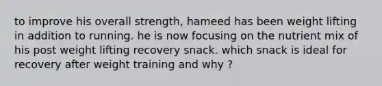 to improve his overall strength, hameed has been weight lifting in addition to running. he is now focusing on the nutrient mix of his post weight lifting recovery snack. which snack is ideal for recovery after weight training and why ?