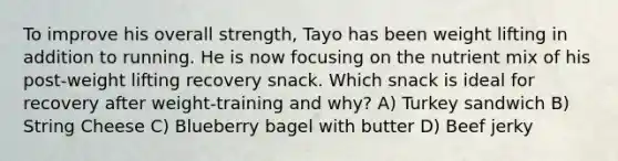 To improve his overall strength, Tayo has been weight lifting in addition to running. He is now focusing on the nutrient mix of his post-weight lifting recovery snack. Which snack is ideal for recovery after weight-training and why? A) Turkey sandwich B) String Cheese C) Blueberry bagel with butter D) Beef jerky