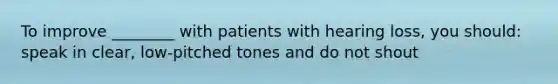 To improve ________ with patients with hearing loss, you should: speak in clear, low-pitched tones and do not shout