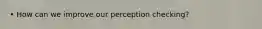 • How can we improve our perception checking?