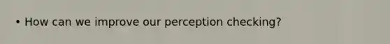 • How can we improve our perception checking?