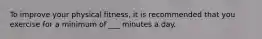 To improve your physical fitness, it is recommended that you exercise for a minimum of ___ minutes a day.