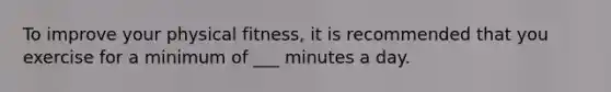 To improve your physical fitness, it is recommended that you exercise for a minimum of ___ minutes a day.