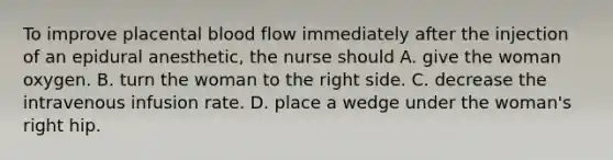 To improve placental blood flow immediately after the injection of an epidural anesthetic, the nurse should A. give the woman oxygen. B. turn the woman to the right side. C. decrease the intravenous infusion rate. D. place a wedge under the woman's right hip.