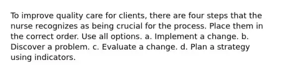 To improve quality care for clients, there are four steps that the nurse recognizes as being crucial for the process. Place them in the correct order. Use all options. a. Implement a change. b. Discover a problem. c. Evaluate a change. d. Plan a strategy using indicators.