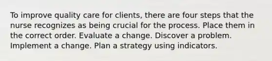 To improve quality care for clients, there are four steps that the nurse recognizes as being crucial for the process. Place them in the correct order. Evaluate a change. Discover a problem. Implement a change. Plan a strategy using indicators.