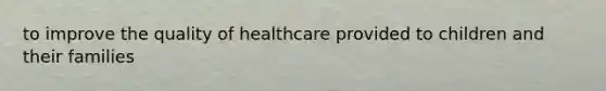 to improve the quality of healthcare provided to children and their families