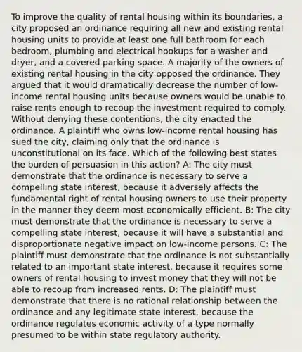 To improve the quality of rental housing within its boundaries, a city proposed an ordinance requiring all new and existing rental housing units to provide at least one full bathroom for each bedroom, plumbing and electrical hookups for a washer and dryer, and a covered parking space. A majority of the owners of existing rental housing in the city opposed the ordinance. They argued that it would dramatically decrease the number of low-income rental housing units because owners would be unable to raise rents enough to recoup the investment required to comply. Without denying these contentions, the city enacted the ordinance. A plaintiff who owns low-income rental housing has sued the city, claiming only that the ordinance is unconstitutional on its face. Which of the following best states the burden of persuasion in this action? A: The city must demonstrate that the ordinance is necessary to serve a compelling state interest, because it adversely affects the fundamental right of rental housing owners to use their property in the manner they deem most economically efficient. B: The city must demonstrate that the ordinance is necessary to serve a compelling state interest, because it will have a substantial and disproportionate negative impact on low-income persons. C: The plaintiff must demonstrate that the ordinance is not substantially related to an important state interest, because it requires some owners of rental housing to invest money that they will not be able to recoup from increased rents. D: The plaintiff must demonstrate that there is no rational relationship between the ordinance and any legitimate state interest, because the ordinance regulates economic activity of a type normally presumed to be within state regulatory authority.