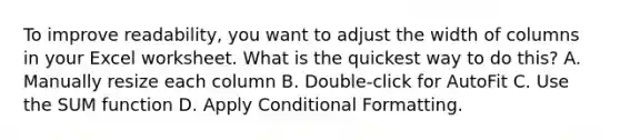 To improve readability, you want to adjust the width of columns in your Excel worksheet. What is the quickest way to do this? A. Manually resize each column B. Double-click for AutoFit C. Use the SUM function D. Apply Conditional Formatting.